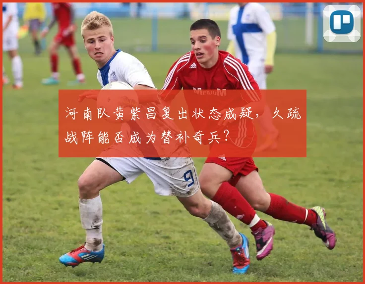 河南队黄紫昌复出状态成疑,久疏战阵能否成为替补奇兵?