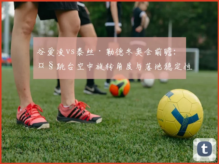 谷爱凌vs泰丝·勒德冬奥会前瞻：大跳台空中旋转角度与落地稳定性