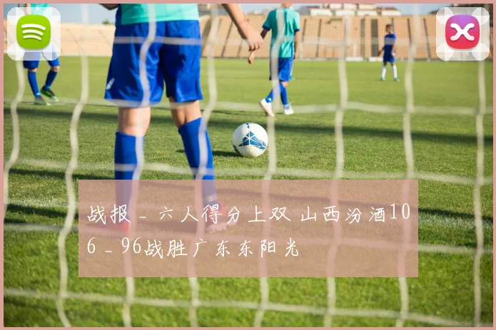 战报 _ 六人得分上双 山西汾酒106 _ 96战胜广东东阳光