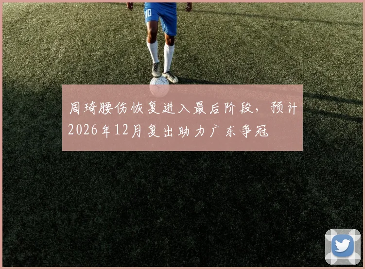 周琦腰伤恢复进入最后阶段，预计2026年12月复出助力广东争冠