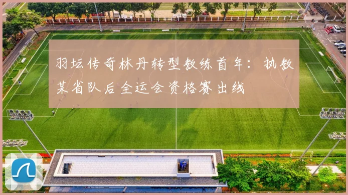 羽坛传奇林丹转型教练首年：执教某省队后全运会资格赛出线
